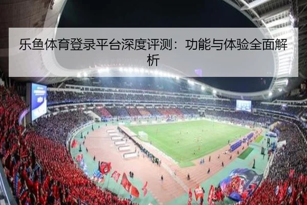 乐鱼体育登录平台深度评测：功能与体验全面解析