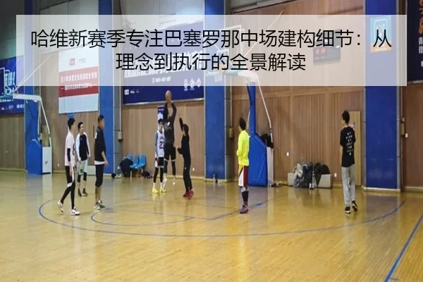 哈维新赛季专注巴塞罗那中场建构细节：从理念到执行的全景解读